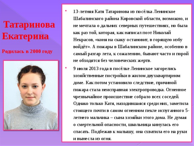 13-летняя Катя Татаринова из посёлка Ленинское Шабалинского района Кировской области, возможно, и не мечтала о дальних северных путешествиях, но была как раз той, которая, как написал поэт Николай Некрасов, «коня на скаку остановит, в горящую избу войдёт». А пожары в Шабалинском районе, особенно в самый разгар лета, к сожалению, бывают часто и порой не обходятся без человеческих жертв. 9 июля 2013 года в посёлке Ленинское загорелись хозяйственные постройки в жилом двухквартирном доме. Как потом установило следствие, причиной пожара стала неисправная электропроводка. Огненное чрезвычайное происшествие собрало всех соседей. Однако только Катя, находившаяся среди них, заметила стоящего почти в самом огненном пекле испуганного 5-летнего мальчика – сына хозяйки этого дома. Не думая о смертельной опасности, школьница кинулась его спасать. Подбежав к малышу, она схватила его на руки и вынесла из огня.  Татаринова Екатерина   Родилась в 2000 году 