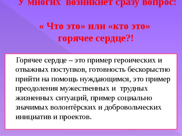 У многих возникнет сразу вопрос:  « Что это» или «кто это»  горячее сердце?!  Горячее сердце – это пример героических и отважных поступков, готовность бескорыстно прийти на помощь нуждающимся, это пример преодоления мужественных и трудных жизненных ситуаций, пример социально значимых волонтёрских и добровольческих инициатив и проектов. 