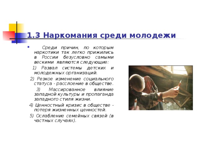 1.3 Наркомания среди молодежи   Среди причин, по которым наркотики так легко прижились в России безусловно самыми вескими являются следующие:  1) Развал системы детских и молодежных организаций.  2) Резкое изменение социального статуса - расслоение в обществе.  3) Массированное влияние западной культуры и пропаганда западного стиля жизни.  4) Ценностный кризис в обществе - потеря жизненных ценностей.  5) Ослабление семейных связей (в частных случаях). 