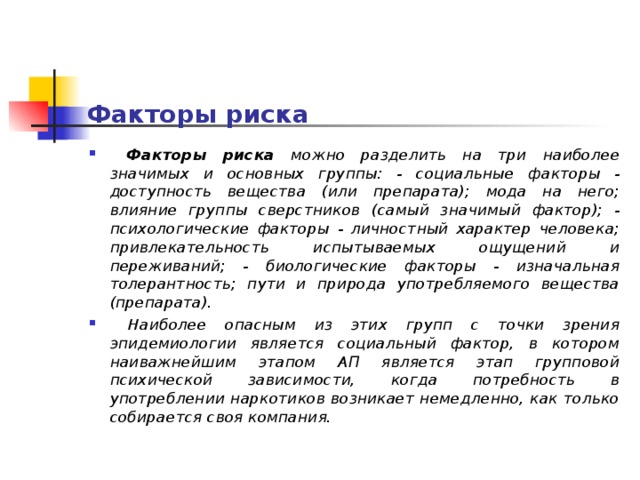 Факторы риска  Факторы риска можно разделить на три наиболее значимых и основных группы: - социальные факторы - доступность вещества (или препарата); мода на него; влияние группы сверстников (самый значимый фактор); - психологические факторы - личностный характер человека; привлекательность испытываемых ощущений и переживаний; - биологические факторы - изначальная толерантность; пути и природа употребляемого вещества (препарата).  Наиболее опасным из этих групп с точки зрения эпидемиологии является социальный фактор, в котором наиважнейшим этапом АП является этап групповой психической зависимости, когда потребность в употреблении наркотиков возникает немедленно, как только собирается своя компания.  