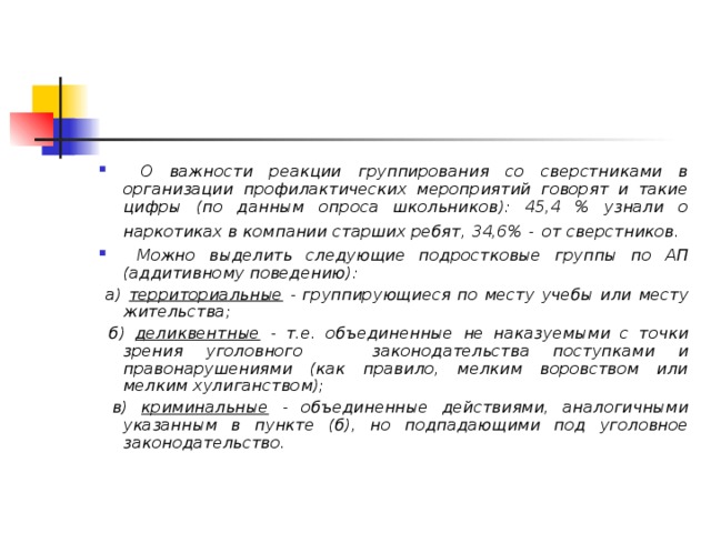  О важности реакции группирования со сверстниками в организации профилактических мероприятий говорят и такие цифры (по данным опроса школьников): 45,4 % узнали о наркотиках в компании старших ребят, 34,6% -  от сверстников.  Можно выделить следующие подростковые группы по АП (аддитивному поведению) :  а) территориальные - группирующиеся по месту учебы или месту жительства;  б) деликвентные - т.е. объединенные не наказуемыми с точки зрения уголовного законодательства поступками и правонарушениями (как правило, мелким воровством или мелким хулиганством);  в) криминальные - объединенные действиями, аналогичными указанным в пункте (б), но подпадающими под уголовное законодательство. 