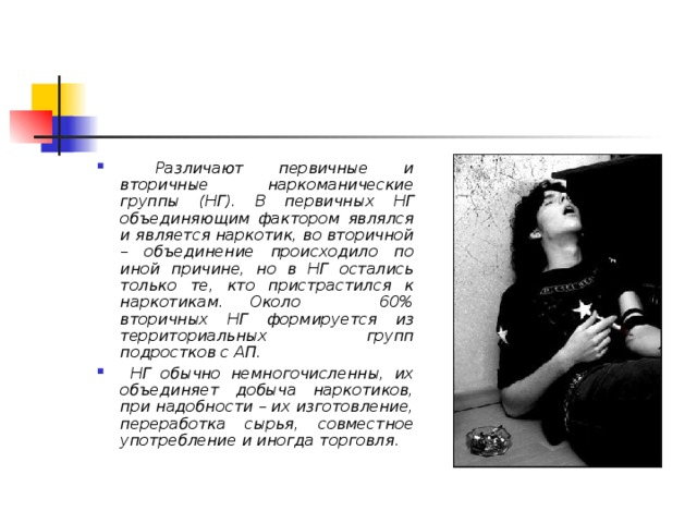  Различают первичные и вторичные наркоманические группы (НГ). В первичных НГ объединяющим фактором являлся и является наркотик, во вторичной – объединение происходило по иной причине, но в НГ остались только те, кто пристрастился к наркотикам. Около 60% вторичных НГ формируется из территориальных групп подростков с АП.  НГ обычно немногочисленны, их объединяет добыча наркотиков, при надобности – их изготовление, переработка сырья, совместное употребление и иногда торговля.  
