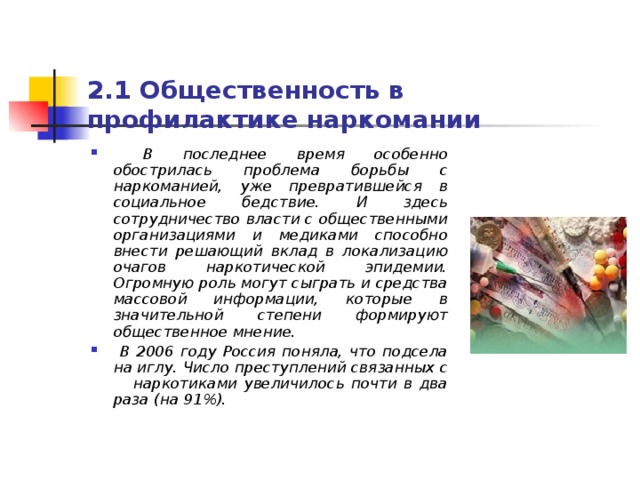 2.1 Общественность в профилактике наркомании  В последнее время особенно обострилась проблема борьбы с наркоманией, уже превратившейся в социальное бедствие. И здесь сотрудничество власти с общественными организациями и медиками способно внести решающий вклад в локализацию очагов наркотической эпидемии. Огромную роль могут сыграть и средства массовой информации, которые в значительной степени формируют общественное мнение.  В 2006 году Россия поняла, что подсела на иглу. Число преступлений связанных с наркотиками увеличилось почти в два раза (на 91%).  
