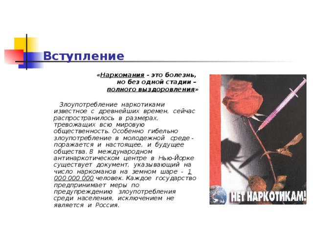 Вступление « Наркомания - это болезнь, но без одной стадии –  полного выздоровления »  Злоупотребление наркотиками  известное с древнейших времен, сейчас распространилось в размерах, тревожащих всю мировую общественность. Особенно гибельно злоупотребление в молодежной среде - поражается и настоящее, и будущее общества.  В международном антинаркотическом центре в Нью-Йорке существует документ, указывающий на число наркоманов на земном шаре - 1 000 000 000 человек.  Каждое государство предпринимает меры по предупреждению злоупотребления среди населения, исключением не является и Россия.   