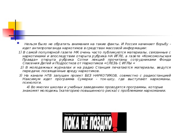  Нельзя было не обратить внимания на такие факты. И Россия начинает борьбу - идет антипропаганда наркотиков в средствах массовой информации:  1) В самой популярной газете МК очень часто публикуются материалы, связанные с наркотиками и впоследствии открыта рубрика НА ИГЛЕ, а газете «Комсомольская Правда» открыта рубрика Сотни лекций прочитаны сотрудниками Фонда Спасения Детей и Подростков от Наркотиков « СЛЕЗЬ С ИГЛЫ «  2) В молодежных журналах и на радио Станция печатаются материалы, ведутся передачи, посвященные вреду наркотиков.  3) На канале НТВ запущен проект БЕЗ НАРКОТИКОВ, совместно с радиостанцией Максимум идет программа Сумерки - ток-шоу, где выступают наркоманы, психологи.    4) Во многих школах и учебных заведениях проводятся программы, которые знакомят молодежь (категорию повышенного риска) с проблемами наркомании. 