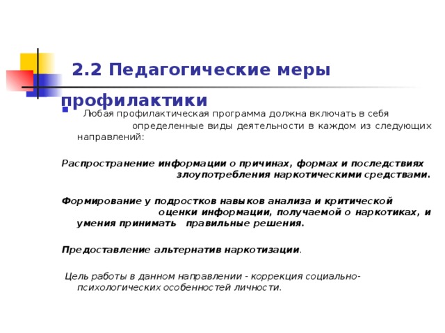  2.2 Педагогические меры профилактики   Любая профилактическая программа должна включать в себя определенные виды деятельности в каждом из следующих направлений: Распространение информации о причинах, формах и последствиях злоупотребления наркотическими средствами.  Формирование у подростков навыков анализа и критической оценки информации, получаемой о наркотиках, и умения принимать правильные решения.  Предоставление альтернатив наркотизации .  Цель работы в данном направлении - коррекция социально-психологических  особенностей личности.  