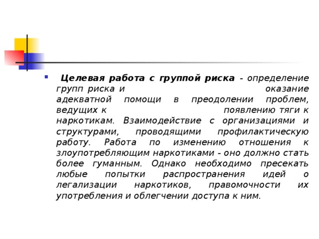  Целевая работа с группой риска - определение групп риска и оказание адекватной помощи в преодолении проблем, ведущих к появлению тяги к наркотикам. Взаимодействие с организациями и структурами, проводящими профилактическую работу. Работа по изменению отношения к злоупотребляющим наркотиками - оно должно стать более гуманным. Однако необходимо пресекать любые попытки распространения идей о легализации наркотиков, правомочности их употребления и облегчении доступа к ним.  