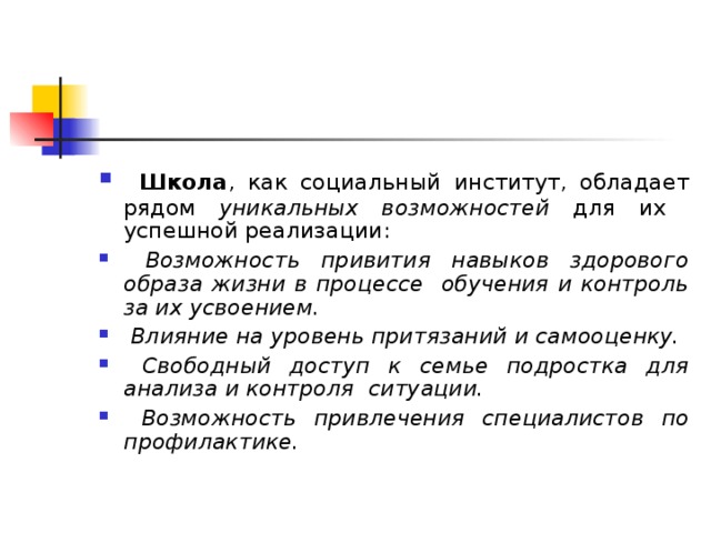  Школа , как социальный институт, обладает рядом уникальных возможностей для их успешной реализации:  Возможность привития навыков здорового образа жизни в процессе обучения и контроль за их усвоением.  Влияние на уровень притязаний и самооценку.  Свободный доступ к семье подростка для анализа и контроля  ситуации.  Возможност ь привлечения  специалистов по профилактике.   