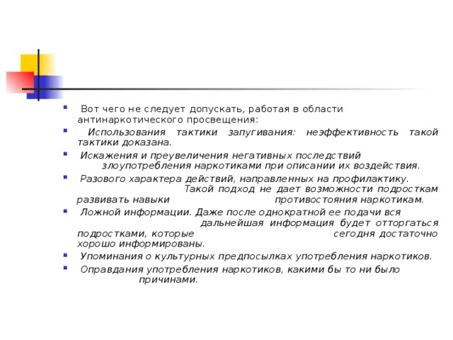  Вот чего не следует допускать, работая в области антинаркотического просвещения:  Использования тактики запугивания: неэффективность такой тактики доказана.  Искажения  и преувеличения негативных последствий злоупотребления наркотиками при описании их воздействия.  Разового характера действий, направленных на профилактику. Такой подход не дает возможности подросткам развивать навыки противостояния наркотикам.  Ложной информации. Даже после однократной ее подачи вся дальнейшая информация будет отторгаться подростками, которые сегодня достаточно хорошо информированы.  Упоминания о культурных предпосылках употребления наркотиков.  Оправдания употребления наркотиков, какими бы то ни было причинами.  