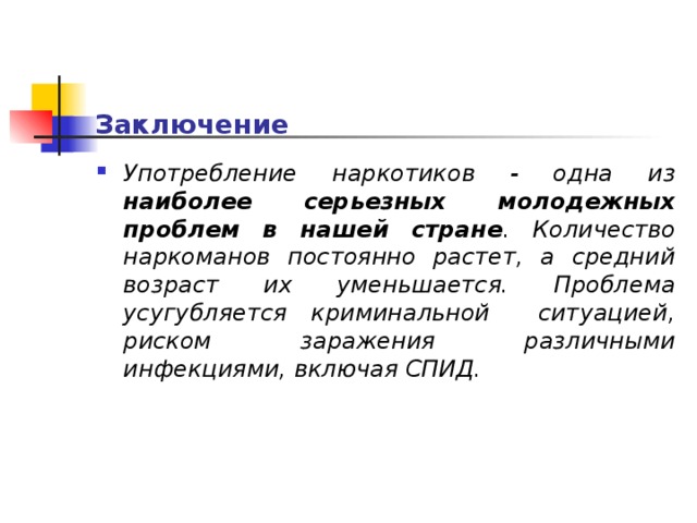 Заключение Употребление наркотиков - одна из наиболее серьезных молодежных проблем в нашей стране . Количество наркоманов постоянно растет, а средний возраст их уменьшается. Проблема усугубляется криминальной ситуацией, риском заражения различными инфекциями, включая СПИД.  