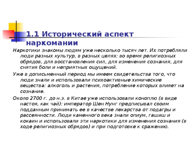 1.1 Исторический аспект наркомании  Наркотики знакомы людям уже несколько тысяч лет. Их потребляли люди разных культур, в разных целях: во время религиозных обрядов, для восстановления сил, для изменения сознания, для снятия боли и неприятных ощущений.  Уже в дописьменный период мы имеем свидетельства того, что люди знали и использовали психоактивные химические вещества: алкоголь и растения, потребление которых влияет на сознание. Около 2700 г. до н.э. в Китае уже использовали коноплю (в виде настоя, как чай): император Шен Нунг предписывал своим подданным принимать ее в качестве лекарства от подагры и рассеянности. Люди каменного века знали опиум, гашиш и кокаин и использовали эти наркотики для изменения сознания (в ходе религиозных обрядов) и при подготовке к сражению.  