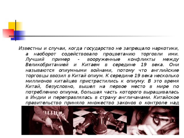 Известны и случаи, когда государство не запрещало наркотики, а наоборот содействовало процветанию торговли ими. Лучший пример - вооруженные конфликты между Великобританией и Китаем в середине 19 века. Они называются опиумными войнами, потому что английские торговцы ввозил в Китай опиум. К середине 19 века несколько миллионов китайцев пристрастились к опиуму. В это время Китай, безусловно, вышел на первое место в мире по потреблению опиума, большая часть которого выращивалась в Индии и переправлялась в страну англичанами. Китайское правительство приняло множество законов о контроле над импортом опиума, но ни один из них (включая полное запрещение) не возымел желаемого действия.   