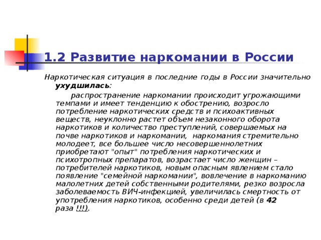 1.2 Развитие наркомани и в России  Наркотическая ситуация в последние годы в России значительно ухудшилась :  распространение наркомании происходит угрожающими темпами и имеет тенденцию к обострению, возросло потребление наркотических средств и психоактивных веществ, неуклонно растет объем незаконного оборота наркотиков и количество преступлений, совершаемых на почве наркотиков и наркомании, наркомания стремительно молодеет, все большее число несовершеннолетних приобретают 