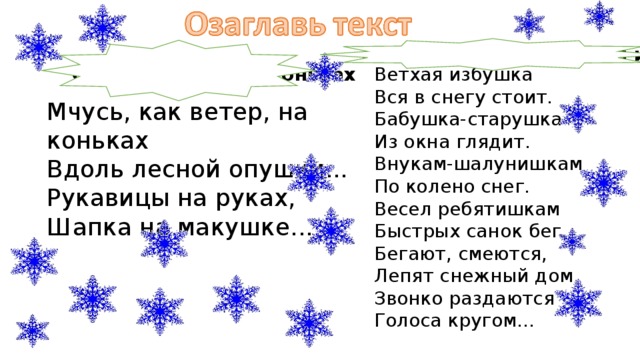 Александр Блок. Ветхая избушка Саша Чёрный. На коньках Ветхая избушка Вся в снегу стоит. Бабушка-старушка Из окна глядит. Внукам-шалунишкам По колено снег. Весел ребятишкам Быстрых санок бег... Бегают, смеются, Лепят снежный дом, Звонко раздаются Голоса кругом... Мчусь, как ветер, на коньках Вдоль лесной опушки... Рукавицы на руках, Шапка на макушке... 