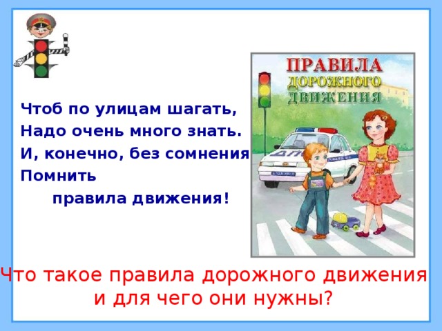 Чтоб по улицам шагать, Надо очень много знать. И, конечно, без сомнения Помнить  правила движения! Что такое правила дорожного движения и для чего они нужны? 