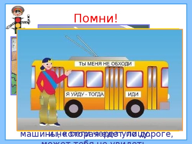 Помни!  Если вдоль тротуара посажены деревья и кустарники, не выскакивай неожиданно на дорогу и не беги через улицу. Не переходи дорогу рядом со стоящей машиной. Водитель той машины, которая едет по дороге, может тебя не увидеть.  