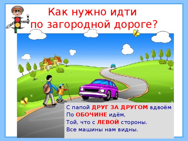 Как нужно идти  по загородной дороге? С папой ДРУГ ЗА ДРУГОМ вдвоём По ОБОЧИНЕ идём, Той, что с ЛЕВОЙ стороны. Все машины нам видны. 