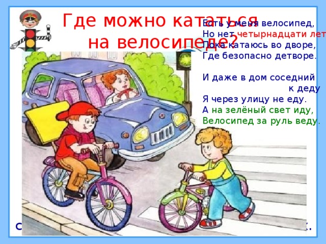 Где можно кататься  на велосипеде? Есть у меня велосипед, Но нет четырнадцати лет . Пока катаюсь во дворе, Где безопасно детворе. И даже в дом соседний  к деду Я через улицу не еду. А на зелёный свет  иду,  Велосипед за руль веду. Кататься на велосипеде можно в специально отведённых для этого местах. 