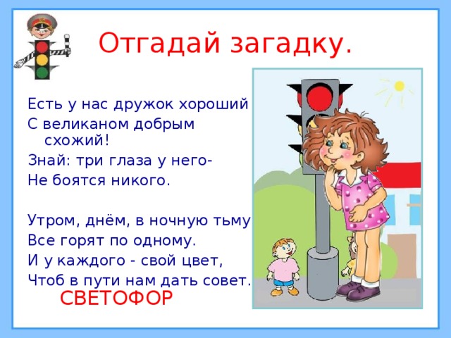 Отгадай загадку. Есть у нас дружок хороший С великаном добрым схожий! Знай: три глаза у него- Не боятся никого. Утром, днём, в ночную тьму Все горят по одному. И у каждого - свой цвет, Чтоб в пути нам дать совет.  СВЕТОФОР 