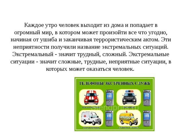 Каждое утро человек выходит из дома и попадает в огромный мир, в котором может произойти все что угодно, начиная от ушиба и заканчивая террористическим актом. Эти неприятности получили название экстремальных ситуаций. Экстремальный - значит трудный, сложный. Экстремальные ситуации - значит сложные, трудные, неприятные ситуации, в которых может оказаться человек.   