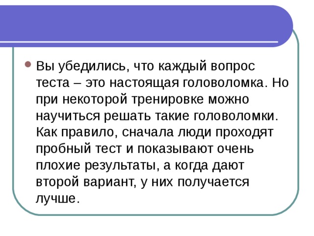 Вы убедились, что каждый вопрос теста – это настоящая головоломка. Но при некоторой тренировке можно научиться решать такие головоломки. Как правило, сначала люди проходят пробный тест и показывают очень плохие результаты, а когда дают второй вариант, у них получается лучше. 