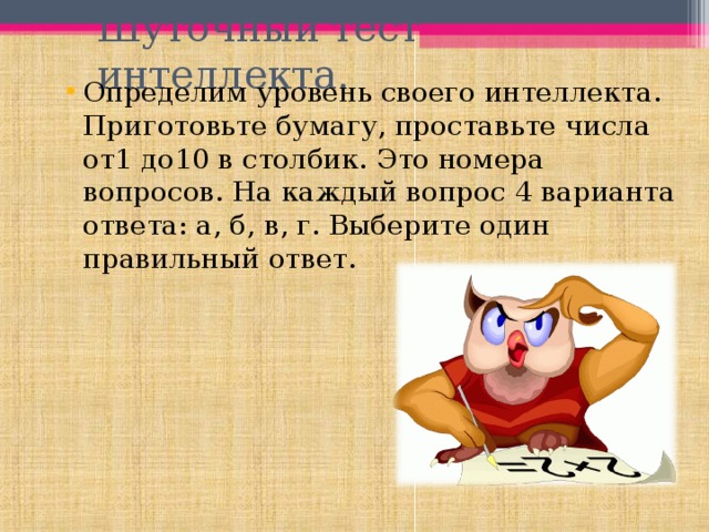 Шуточный тест интеллекта. Определим уровень своего интеллекта. Приготовьте бумагу, проставьте числа от1 до10 в столбик. Это номера вопросов. На каждый вопрос 4 варианта ответа: а, б, в, г. Выберите один правильный ответ. 