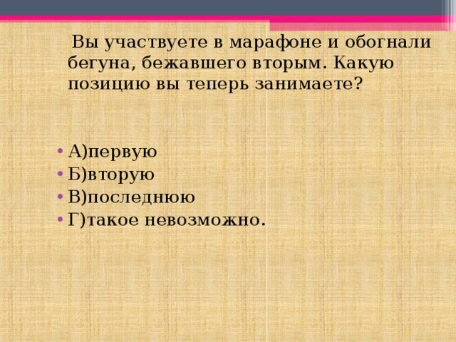  Вы участвуете в марафоне и обогнали бегуна, бежавшего вторым. Какую позицию вы теперь занимаете? А)первую Б)вторую В)последнюю Г)такое невозможно. 