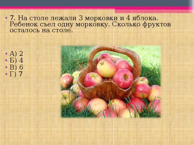 7. На столе лежали 3 морковки и 4 яблока. Ребенок съел одну морковку. Сколько фруктов осталось на столе.   А) 2 Б) 4 В) 6 Г) 7 