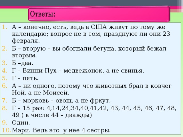 А – конечно, есть, ведь в США живут по тому же календарю; вопрос не в том, празднуют ли они 23 февраля. Б – вторую – вы обогнали бегуна, который бежал вторым. Б –два. Г – Винни-Пух – медвежонок, а не свинья. Г – пять. А – ни одного, потому что животных брал в ковчег Ной, а не Моисей. Б – морковь – овощ, а не фркут. Г – 15 раз: 4,14,24,34,40,41,42, 43, 44, 45, 46, 47, 48, 49 ( в числе 44 – дважды) Один. Мэри. Ведь это у нее 4 сестры. 