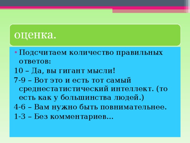 Подсчитаем количество правильных ответов: 10 – Да, вы гигант мысли! 7-9 – Вот это и есть тот самый среднестатистический интеллект. (то есть как у большинства людей.) 4-6 – Вам нужно быть повнимательнее. 1-3 – Без комментариев… 