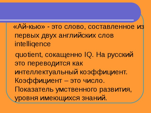  «Ай-кью» - это слово, составленное из первых двух английских слов intelliqence  quotient, сокащенно IQ. На русский это переводится как интеллектуальный коэффициент. Коэффициент – это число. Показатель умственного развития, уровня имеющихся знаний. 