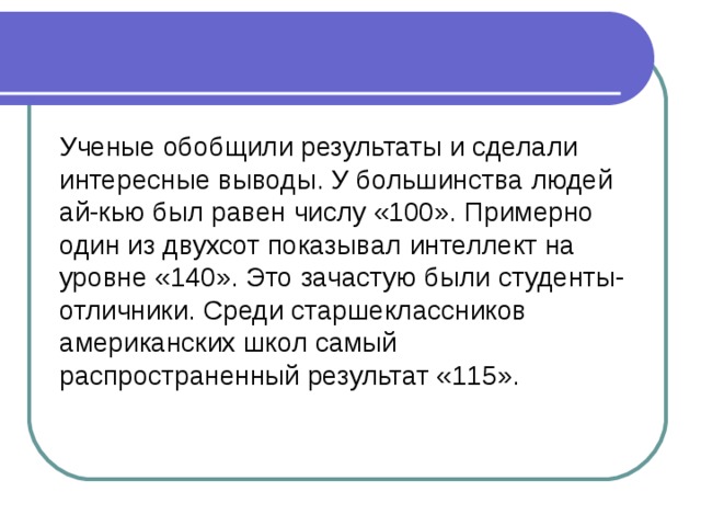 Ученые обобщили результаты и сделали интересные выводы. У большинства людей ай-кью был равен числу «100». Примерно один из двухсот показывал интеллект на уровне «140». Это зачастую были студенты-отличники. Среди старшеклассников американских школ самый распространенный результат «115». 