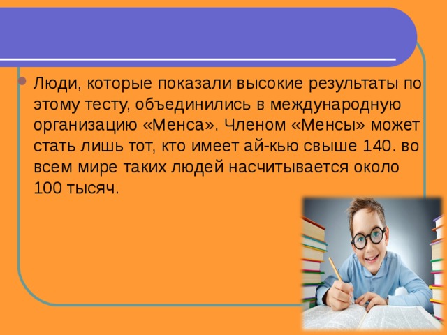 Люди, которые показали высокие результаты по этому тесту, объединились в международную организацию «Менса». Членом «Менсы» может стать лишь тот, кто имеет ай-кью свыше 140. во всем мире таких людей насчитывается около 100 тысяч. 