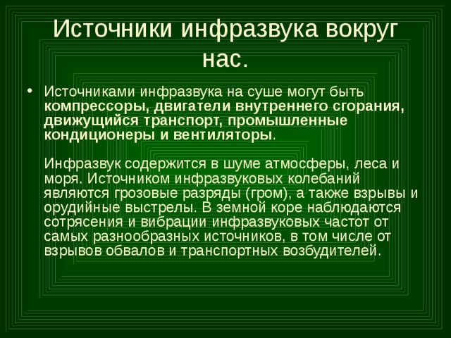 Источники инфразвука вокруг нас. Источниками инфразвука на суше могут быть компрессоры, двигатели внутреннего сгорания, движущийся транспорт, промышленные кондиционеры и вентиляторы .   Инфразвук содержится в шуме атмосферы, леса и моря. Источником инфразвуковых колебаний являются грозовые разряды (гром), а также взрывы и орудийные выстрелы. В земной коре наблюдаются сотрясения и вибрации инфразвуковых частот от самых разнообразных источников, в том числе от взрывов обвалов и транспортных возбудителей.     
