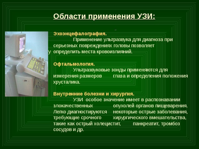  Области применения УЗИ:   Эхоэнцефалография.   Применение ультразвука для диагноза при   серьезных повреждениях головы позволяет   хирургу  определить места кровоизлияний. Офтальмология.  Ультразвуковые зонды применяются для измерения размеров  глаза и определения положения хрусталика.  Внутренние болезни и хирургия.  УЗИ особое значение имеет в распознавании злокачественных  опухолей органов пищеварения. Легко диагностируются  некоторые острые заболевания, требующие срочного  хирургического вмешательства, такие как острый холецистит,  панкреатит, тромбоз сосудов и др. 