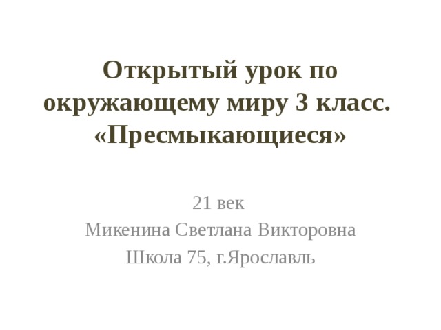 Открытый урок по окружающему миру 3 класс.  «Пресмыкающиеся» 21 век Микенина Светлана Викторовна Школа 75, г.Ярославль 