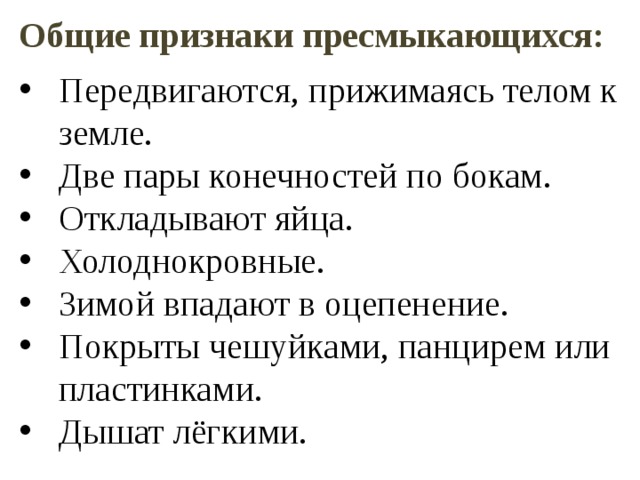 Общие признаки пресмыкающихся:  Передвигаются, прижимаясь телом к земле. Две пары конечностей по бокам. Откладывают яйца. Холоднокровные. Зимой впадают в оцепенение. Покрыты чешуйками, панцирем или пластинками. Дышат лёгкими. 