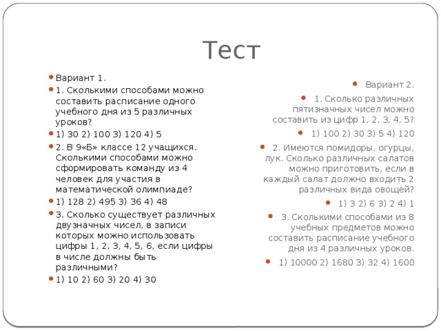Тест Вариант 1. 1. Сколькими способами можно составить расписание одного учебного дня из 5 различных уроков? 1) 30 2) 100 3) 120 4) 5 2. В 9«Б» классе 12 учащихся. Сколькими способами можно сформировать команду из 4 человек для участия в математической олимпиаде? 1) 128 2) 495 3) 36 4) 48 3. Сколько существует различных двузначных чисел, в записи которых можно использовать цифры 1, 2, 3, 4, 5, 6, если цифры в числе должны быть различными? 1) 10 2) 60 3) 20 4) 30 Вариант 2. 1. Сколько различных пятизначных чисел можно составить из цифр 1, 2, 3, 4, 5? 1) 100 2) 30 3) 5 4) 120 2. Имеются помидоры, огурцы, лук. Сколько различных салатов можно приготовить, если в каждый салат должно входить 2 различных вида овощей? 1) 3 2) 6 3) 2 4) 1 3. Сколькими способами из 8 учебных предметов можно составить расписание учебного дня из 4 различных уроков. 1) 10000 2) 1680 3) 32 4) 1600 