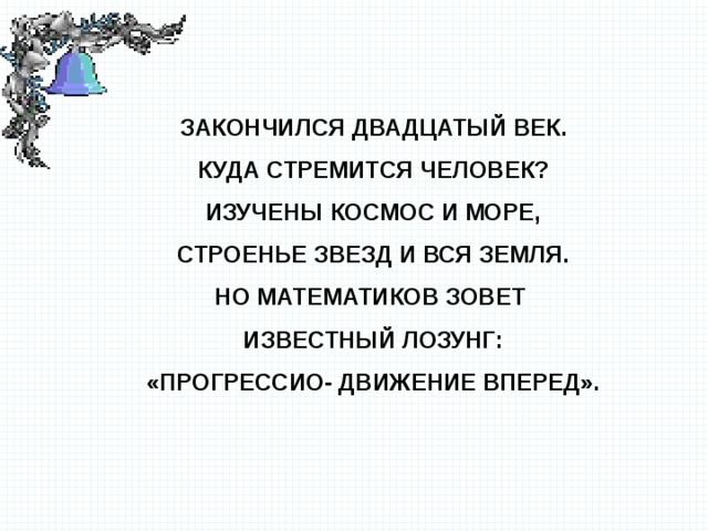 Закончился двадцатый век. Куда стремится человек? Изучены космос и море, Строенье звезд и вся Земля. Но математиков зовет Известный лозунг: «Прогрессио- движение вперед».  
