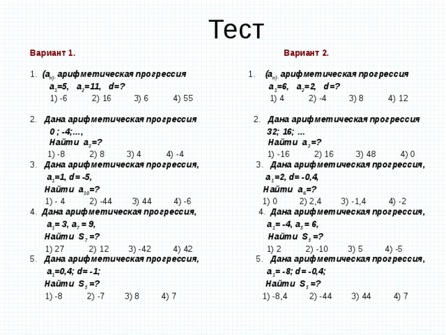 Тест Вариант 1. Вариант 2.  1. (a n)- арифметическая  прогрессия 1. (a n)- арифметическая  прогрессия  а 1 =5, a 2 =11, d=? а 1 =6, a 2 =2, d=?  1) -6 2) 16 3) 6 4) 55  1) 4 2) -4 3) 8 4) 12 2. Дана арифметическая  прогрессия 2. Дана арифметическая  прогрессия   0 ; -4;…, 32; 16; …  Найти a 3 =? Найти a 3 =?   1) -8 2) 8 3) 4 4) -4 1) -16 2) 16 3) 48 4) 0 3. Дана арифметическая  прогрессия, 3. Дана арифметическая  прогрессия,  a 1 =1, d= -5, a 1 =2, d= -0,4,  Найти a 10 =? Найти a 6 =?  1) - 4 2) -44 3) 44 4) -6 1) 0 2) 2,4 3) -1,4 4) -2 4. Дана арифметическая  прогрессия, 4. Дана арифметическая  прогрессия,  a 1 = 3, a 7 = 9, a 1 = -4, a 5 = 6,  Найти S 7 =? Найти S 5 =?  1) 27 2) 12 3) -42 4) 42 1) 2 2) -10 3) 5 4) -5 5. Дана арифметическая  прогрессия, 5. Дана арифметическая  прогрессия,  a 1 =0,4; d= -1; a 1 = -8; d= -0,4;  Найти S 5 =? Найти S 5 =?  1) -8 2) -7 3) 8 4) 7 1) -8,4 2) -44 3) 44 4) 7 