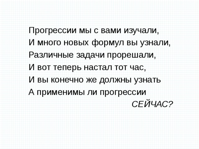 Прогрессии мы с вами изучали, И много новых формул вы узнали, Различные задачи прорешали, И вот теперь настал тот час, И вы конечно же должны узнать А применимы ли прогрессии  СЕЙЧАС? 