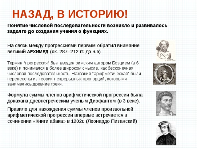 НАЗАД, В ИСТОРИЮ! Понятие числовой последовательности возникло и развивалось задолго до создания учения о функциях.  На связь между прогрессиями первым обратил внимание великий АРХИМЕД (ок. 287–212 гг. до н.э) Термин “прогрессия” был введен римским автором Боэцием (в 6 веке) и понимался в более широком смысле, как бесконечная числовая последовательность. Названия “арифметическая” были перенесены из теории непрерывных пропорций, которыми занимались древние греки. Формула суммы членов арифметической прогрессии была доказана древнегреческим ученым Диофантом (в 3 веке). Правило для нахождения суммы членов произвольной арифметической прогрессии впервые встречается в сочинении «Книги абака» в 1202г. (Леонардо Пизанский) 