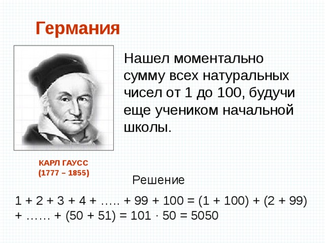 Германия Нашел моментально сумму всех натуральных чисел от 1 до 100, будучи еще учеником начальной школы. КАРЛ ГАУСС  (1777 – 1855) Решение 1 + 2 + 3 + 4 + ….. + 99 + 100 = (1 + 100) + (2 + 99) + …… + (50 + 51) = 101 ∙ 50 = 5050 