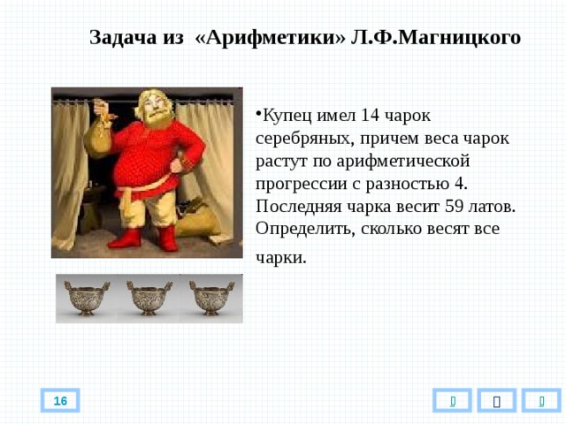 Задача из «Арифметики» Л.Ф.Магницкого Купец имел 14 чарок серебряных, причем веса чарок растут по арифметической прогрессии с разностью 4. Последняя чарка весит 59 латов. Определить, сколько весят все чарки.   16 