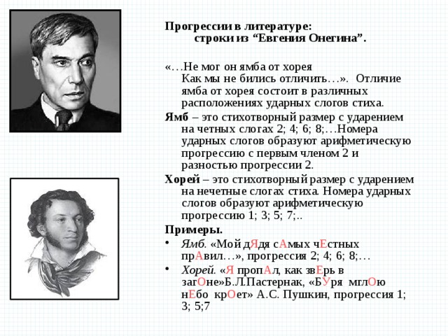 Прогрессии в литературе: строки из “Евгения Онегина”.  «…Не мог он ямба от хорея  Как мы не бились отличить…».  Отличие ямба от хорея состоит в различных расположениях ударных слогов стиха. Ямб – это стихотворный размер с ударением на четных слогах 2; 4; 6; 8;…Номера ударных слогов образуют арифметическую прогрессию с первым членом 2 и разностью прогрессии 2. Хорей – это стихотворный размер с ударением на нечетные слогах стиха. Номера ударных слогов образуют арифметическую прогрессию 1; 3; 5; 7;.. Примеры. Ямб . «Мой д Я дя с А мых ч Е стных пр А вил…», прогрессия 2; 4; 6; 8;… Хорей. « Я проп А л, как зв Е рь в заг О не»Б.Л.Пастернак, «Б У ря  мгл О ю  н Е бо  кр О ет» А.С. Пушкин,  прогрессия 1; 3; 5;7 