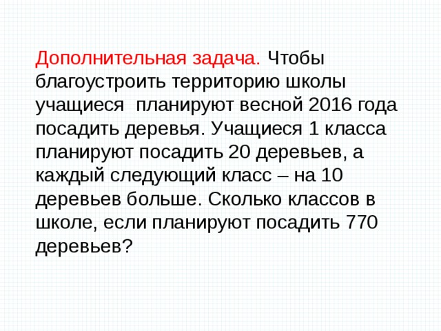Дополнительная задача. Чтобы благоустроить территорию школы учащиеся планируют весной 2016 года посадить деревья. Учащиеся 1 класса планируют посадить 20 деревьев, а каждый следующий класс – на 10 деревьев больше. Сколько классов в школе, если планируют посадить 770 деревьев?   