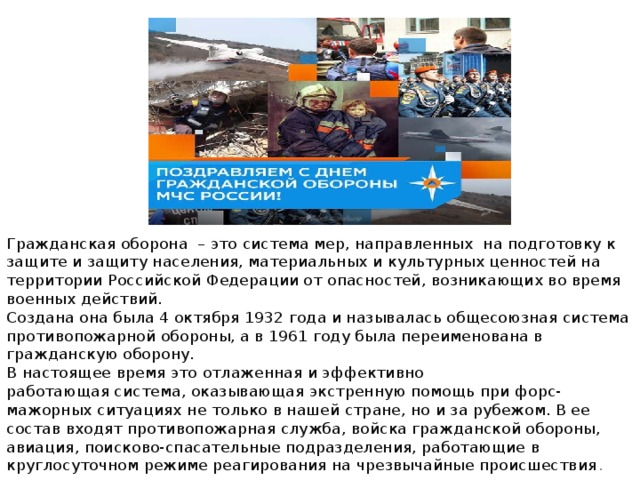 Гражданская оборона  – это система мер, направленных  на подготовку к защите и защиту населения, материальных и культурных ценностей на территории Российской Федерации от опасностей, возникающих во время военных действий.  Создана она была 4 октября 1932 года и называлась общесоюзная система противопожарной обороны, а в 1961 году была переименована в гражданскую оборону.   В настоящее время это отлаженная и эффективно работающая система, оказывающая экстренную помощь при форс-мажорных ситуациях не только в нашей стране, но и за рубежом. В ее состав входят противопожарная служба, войска гражданской обороны, авиация, поисково-спасательные подразделения, работающие в круглосуточном режиме реагирования на чрезвычайные происшествия . 