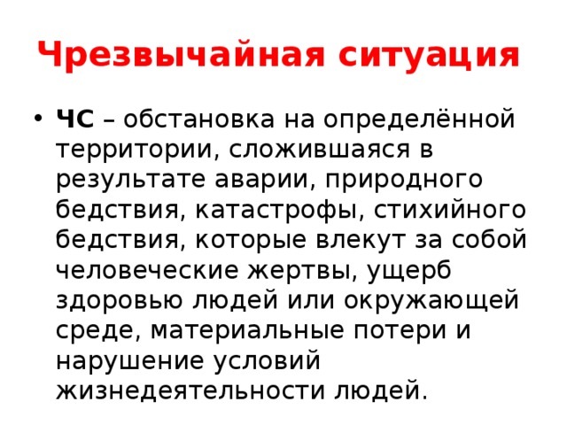 Чрезвычайная  ситуация  ЧС – обстановка на определённой территории, сложившаяся в результате аварии, природного бедствия, катастрофы, стихийного бедствия, которые влекут за собой человеческие жертвы, ущерб здоровью людей или окружающей среде, материальные потери и нарушение условий жизнедеятельности людей. 
