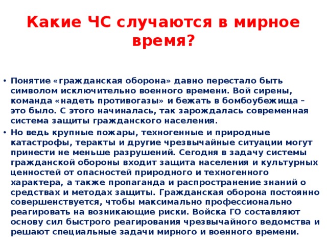 Какие ЧС случаются в мирное время? Понятие «гражданская оборона» давно перестало быть символом исключительно военного времени. Вой сирены, команда «надеть противогазы» и бежать в бомбоубежища – это было. С этого начиналась, так зарождалась современная система защиты гражданского населения. Но ведь крупные пожары, техногенные и природные катастрофы, теракты и другие чрезвычайные ситуации могут принести не меньше разрушений. Сегодня в задачу системы гражданской обороны входит защита населения и культурных ценностей от опасностей природного и техногенного характера, а также пропаганда и распространение знаний о средствах и методах защиты. Гражданская оборона постоянно совершенствуется, чтобы максимально профессионально реагировать на возникающие риски. Войска ГО составляют основу сил быстрого реагирования чрезвычайного ведомства и решают специальные задачи мирного и военного времени. 