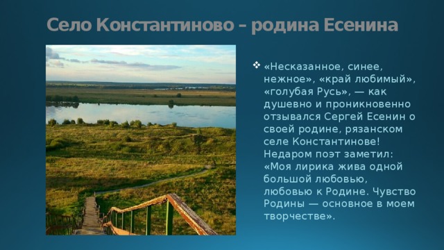 Село Константиново – родина Есенина «Несказанное, синее, нежное», «край любимый», «голубая Русь», — как душевно и проникновенно отзывался Сергей Есенин о своей родине, рязанском селе Константинове! Недаром поэт заметил: «Моя лирика жива одной большой любовью, любовью к Родине. Чувство Родины — основное в моем творчестве». 